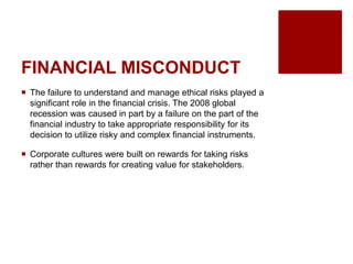 FINANCIAL MISCONDUCT
The failure to understand and manage ethical risks played a
significant role in the financial crisis. The 2008 global
recession was caused in part by a failure on the part of the
financial industry to take appropriate responsibility for its
decision to utilize risky and complex financial instruments.
Corporate cultures were built on rewards for taking risks
rather than rewards for creating value for stakeholders.