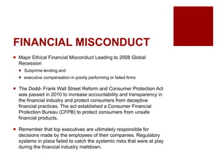 FINANCIAL MISCONDUCT
Major Ethical Financial Misconduct Leading to 2008 Global
Recession
Subprime lending and
executive compensation in poorly performing or failed firms
The Dodd- Frank Wall Street Reform and Consumer Protection Act
was passed in 2010 to increase accountability and transparency in
the financial industry and protect consumers from deceptive
financial practices. The act established a Consumer Financial
Protection Bureau (CFPB) to protect consumers from unsafe
financial products.
Remember that top executives are ultimately responsible for
decisions made by the employees of their companies. Regulatory
systems in place failed to catch the systemic risks that were at play
during the financial industry meltdown.