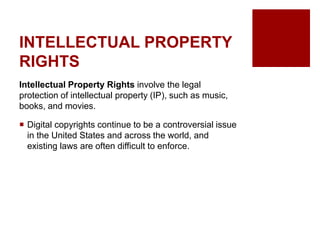 INTELLECTUAL PROPERTY
RIGHTS
Intellectual Property Rights involve the legal
protection of intellectual property (IP), such as music,
books, and movies.
Digital copyrights continue to be a controversial issue
in the United States and across the world, and
existing laws are often difficult to enforce.