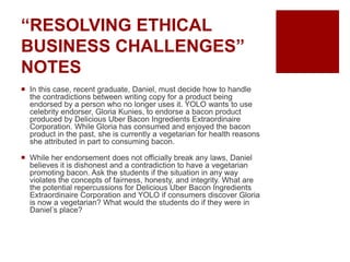 “RESOLVING ETHICAL
BUSINESS CHALLENGES”
NOTES
In this case, recent graduate, Daniel, must decide how to handle
the contradictions between writing copy for a product being
endorsed by a person who no longer uses it. YOLO wants to use
celebrity endorser, Gloria Kunies, to endorse a bacon product
produced by Delicious Uber Bacon Ingredients Extraordinaire
Corporation. While Gloria has consumed and enjoyed the bacon
product in the past, she is currently a vegetarian for health reasons
she attributed in part to consuming bacon.
While her endorsement does not officially break any laws, Daniel
believes it is dishonest and a contradiction to have a vegetarian
promoting bacon. Ask the students if the situation in any way
violates the concepts of fairness, honesty, and integrity. What are
the potential repercussions for Delicious Uber Bacon Ingredients
Extraordinaire Corporation and YOLO if consumers discover Gloria
is now a vegetarian? What would the students do if they were in
Daniel’s place?