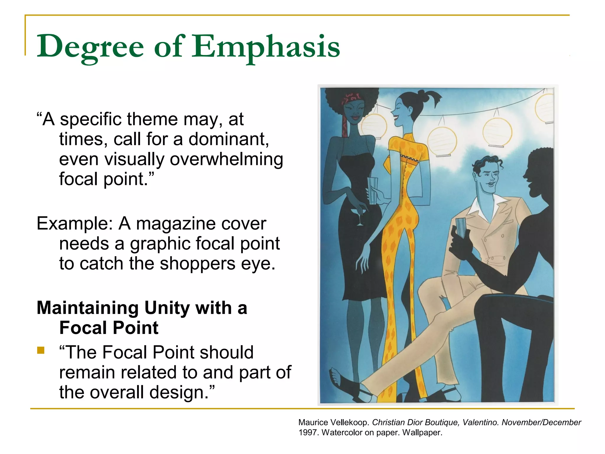 Degree of Emphasis
“A specific theme may, at
times, call for a dominant,
even visually overwhelming
focal point.”
Example: A magazine cover
needs a graphic focal point
to catch the shoppers eye.
Maintaining Unity with a
Focal Point
 “The Focal Point should
remain related to and part of
the overall design.”
Maurice Vellekoop. Christian Dior Boutique, Valentino. November/December
1997. Watercolor on paper. Wallpaper.
 