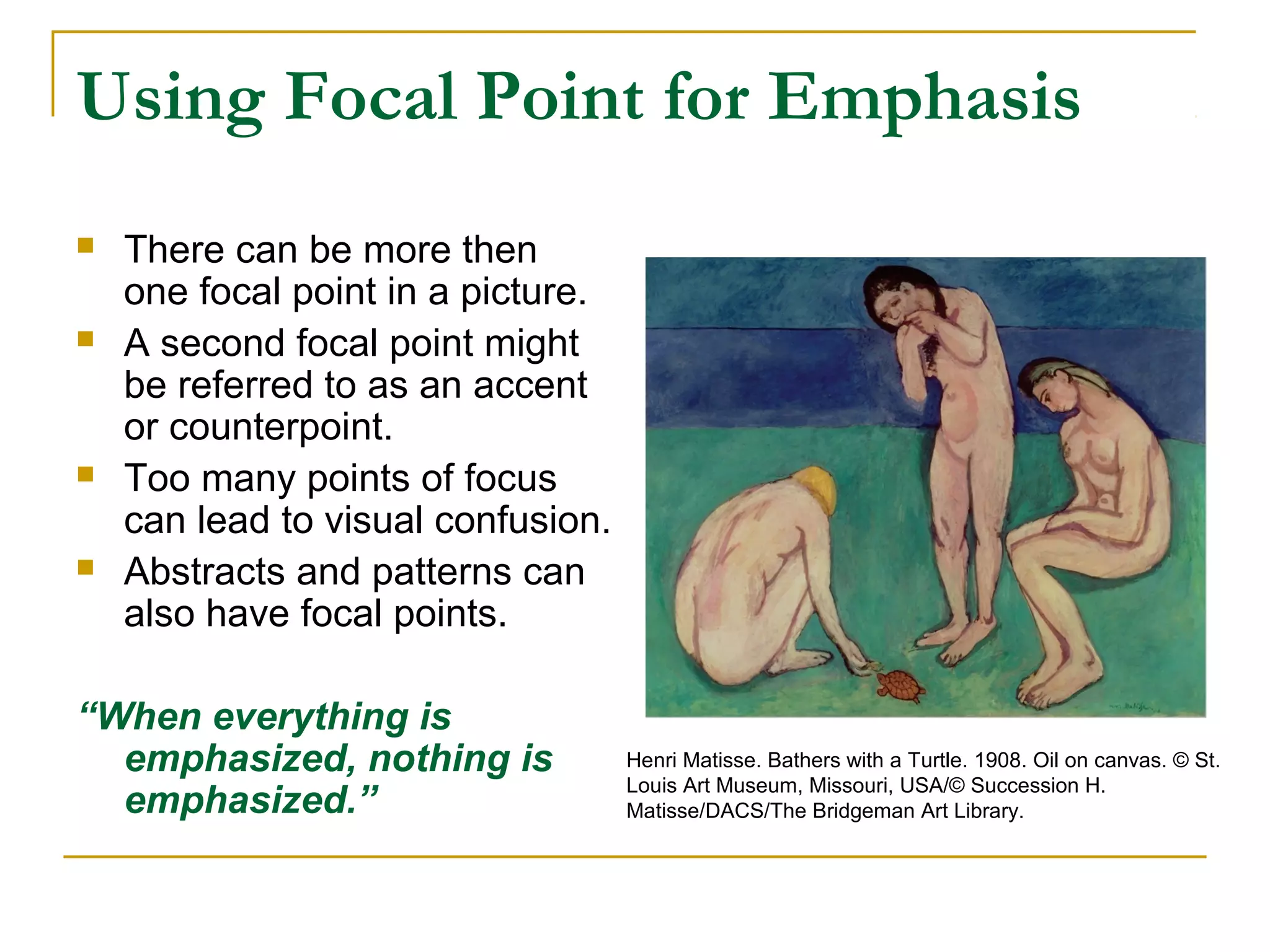 Using Focal Point for Emphasis
 There can be more then
one focal point in a picture.
 A second focal point might
be referred to as an accent
or counterpoint.
 Too many points of focus
can lead to visual confusion.
 Abstracts and patterns can
also have focal points.
“When everything is
emphasized, nothing is
emphasized.”
Henri Matisse. Bathers with a Turtle. 1908. Oil on canvas. © St.
Louis Art Museum, Missouri, USA/© Succession H.
Matisse/DACS/The Bridgeman Art Library.
 