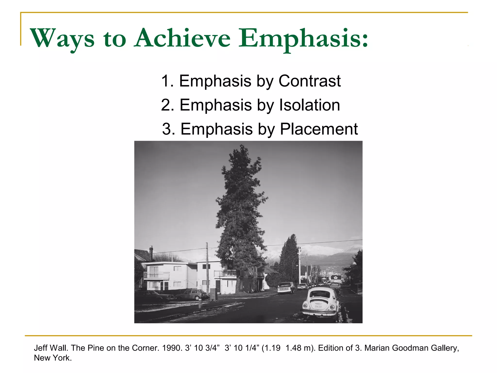 Ways to Achieve Emphasis:
1. Emphasis by Contrast
2. Emphasis by Isolation
3. Emphasis by Placement
Jeff Wall. The Pine on the Corner. 1990. 3’ 10 3/4” 3’ 10 1/4” (1.19 1.48 m). Edition of 3. Marian Goodman Gallery,
New York.
 
