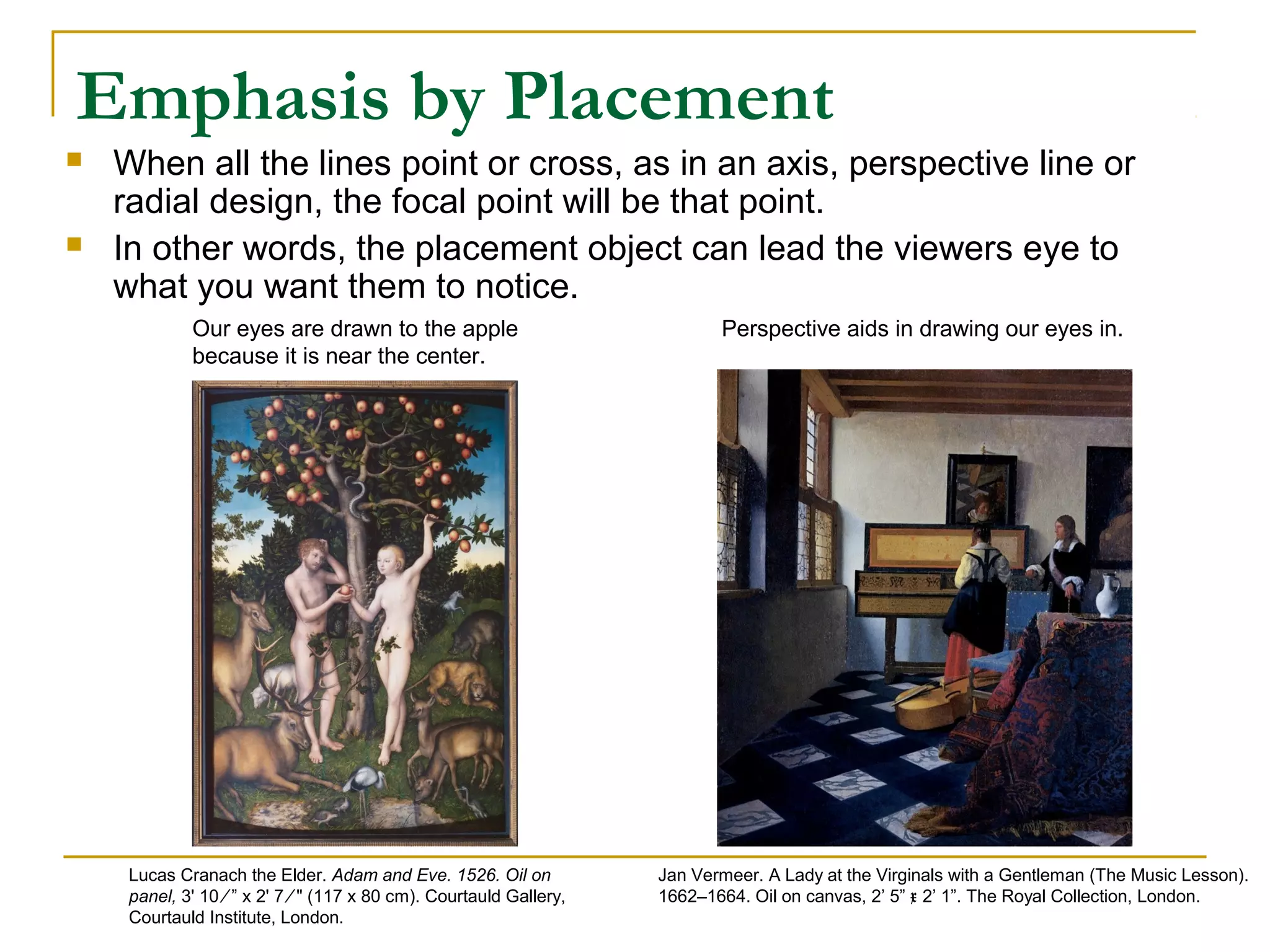 Emphasis by Placement
 When all the lines point or cross, as in an axis, perspective line or
radial design, the focal point will be that point.
 In other words, the placement object can lead the viewers eye to
what you want them to notice.
Our eyes are drawn to the apple
because it is near the center.
Jan Vermeer. A Lady at the Virginals with a Gentleman (The Music Lesson).
1662–1664. Oil on canvas, 2’ 5” x 2’ 1”. The Royal Collection, London.
Perspective aids in drawing our eyes in.
Lucas Cranach the Elder. Adam and Eve. 1526. Oil on
panel, 3' 10 ⁄ ” x 2' 7 ⁄ " (117 x 80 cm). Courtauld Gallery,
Courtauld Institute, London.
 