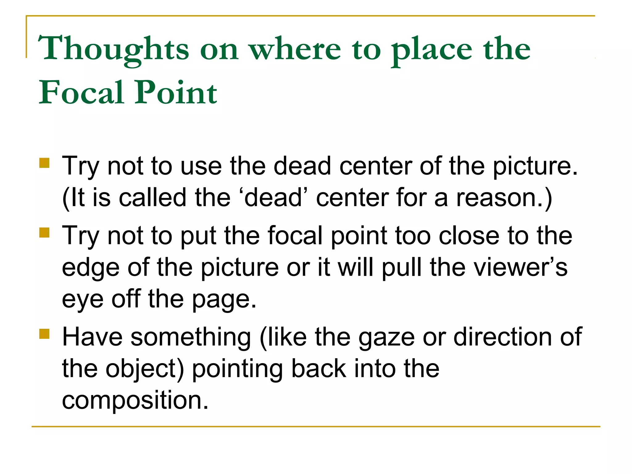 Thoughts on where to place the
Focal Point
 Try not to use the dead center of the picture.
(It is called the ‘dead’ center for a reason.)
 Try not to put the focal point too close to the
edge of the picture or it will pull the viewer’s
eye off the page.
 Have something (like the gaze or direction of
the object) pointing back into the
composition.
 