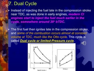 7. Dual Cycle
 Instead of injecting the fuel late in the compression stroke
near TDC, as was done in early engines, modern CI
engines start to inject the fuel much earlier in the
cycle, somewhere around 20° bTDC.
 The first fuel then ignites late in the compression stroke,
and some of the combustion occurs almost at constant
volume at TDC, much like the Otto cycle. This cycle is
called Dual cycle or limited-Pressure cycle.
 