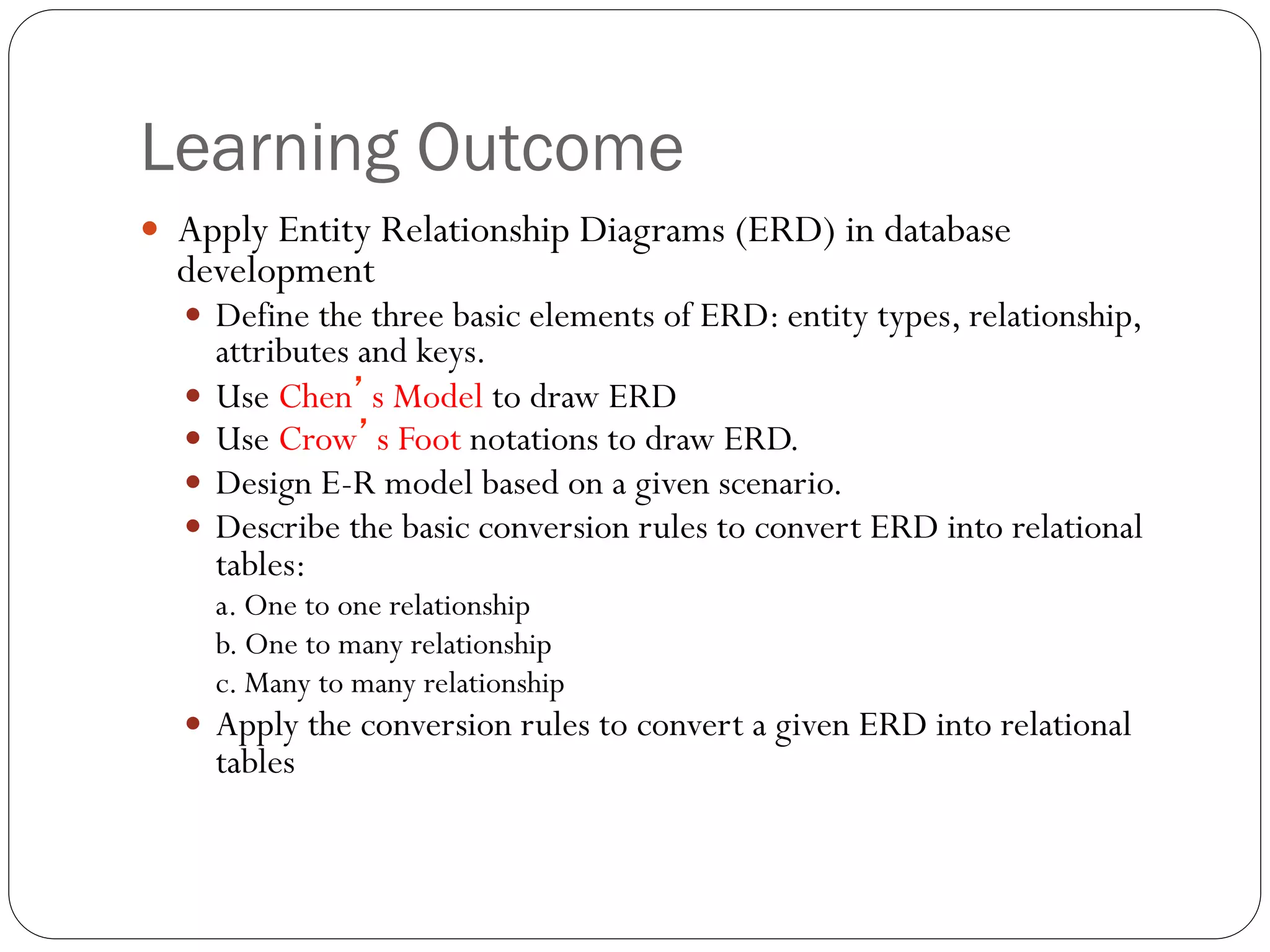 Learning Outcome
—  Apply Entity Relationship Diagrams (ERD) in database
development
—  Define the three basic elements of ERD: entity types, relationship,
attributes and keys.
—  Use Chen’s Model to draw ERD
—  Use Crow’s Foot notations to draw ERD.
—  Design E-R model based on a given scenario.
—  Describe the basic conversion rules to convert ERD into relational
tables:
a. One to one relationship
b. One to many relationship
c. Many to many relationship
—  Apply the conversion rules to convert a given ERD into relational
tables
 