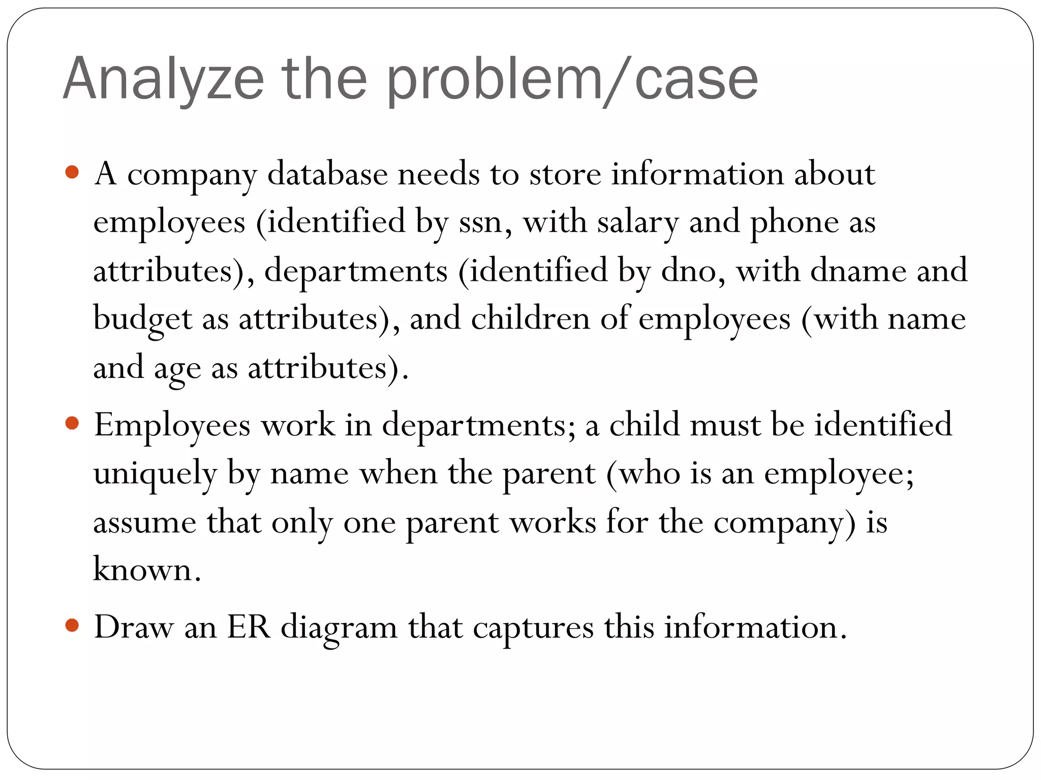 Analyze the problem/case
—  A company database needs to store information about
employees (identified by ssn, with salary and phone as
attributes), departments (identified by dno, with dname and
budget as attributes), and children of employees (with name
and age as attributes).
—  Employees work in departments; a child must be identified
uniquely by name when the parent (who is an employee;
assume that only one parent works for the company) is
known.
—  Draw an ER diagram that captures this information.
 
