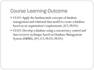 Course Learning Outcome
—  CLO1:Apply the fundamentals concepts of database
management and relational data model to create a database
based on an organization’s requirements. (C3, PLO1)
—  CLO2: Develop a database using a concurrency control and
data recovery technique based on Database Management
System (DBMS). (P3, C3, PLO2, PLO1)
 