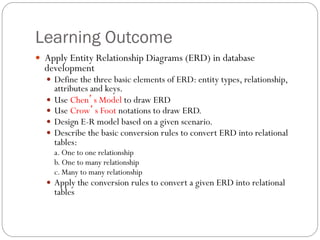 Learning Outcome
—  Apply Entity Relationship Diagrams (ERD) in database
development
—  Define the three basic elements of ERD: entity types, relationship,
attributes and keys.
—  Use Chen’s Model to draw ERD
—  Use Crow’s Foot notations to draw ERD.
—  Design E-R model based on a given scenario.
—  Describe the basic conversion rules to convert ERD into relational
tables:
a. One to one relationship
b. One to many relationship
c. Many to many relationship
—  Apply the conversion rules to convert a given ERD into relational
tables
 