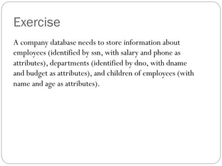 Exercise
A company database needs to store information about
employees (identified by ssn, with salary and phone as
attributes), departments (identified by dno, with dname
and budget as attributes), and children of employees (with
name and age as attributes).
 
