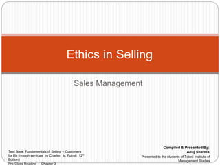 Sales Management
Ethics in Selling
Compiled & Presented By:
Anuj SharmaText Book: Fundamentals of Selling – Customers
for life through services by Charles M. Futrell (12th
Edition)
Pre-Class Reading – Chapter 3
Presented to the students of Tolani Institute of
Management Studies
 