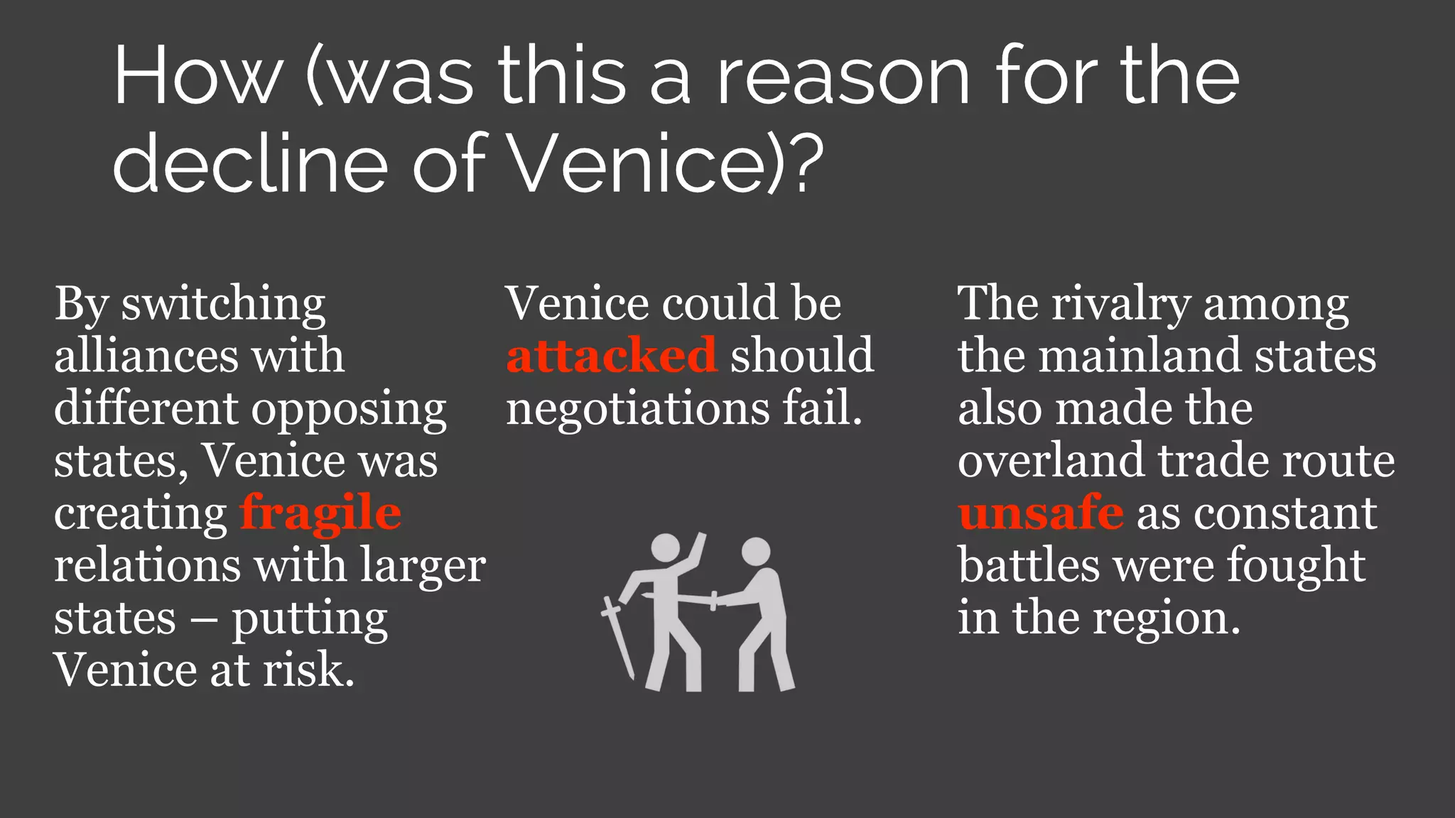 By switching
alliances with
different opposing
states, Venice was
creating fragile
relations with larger
states – putting
Venice at risk.
Venice could be
attacked should
negotiations fail.
The rivalry among
the mainland states
also made the
overland trade route
unsafe as constant
battles were fought
in the region.
 