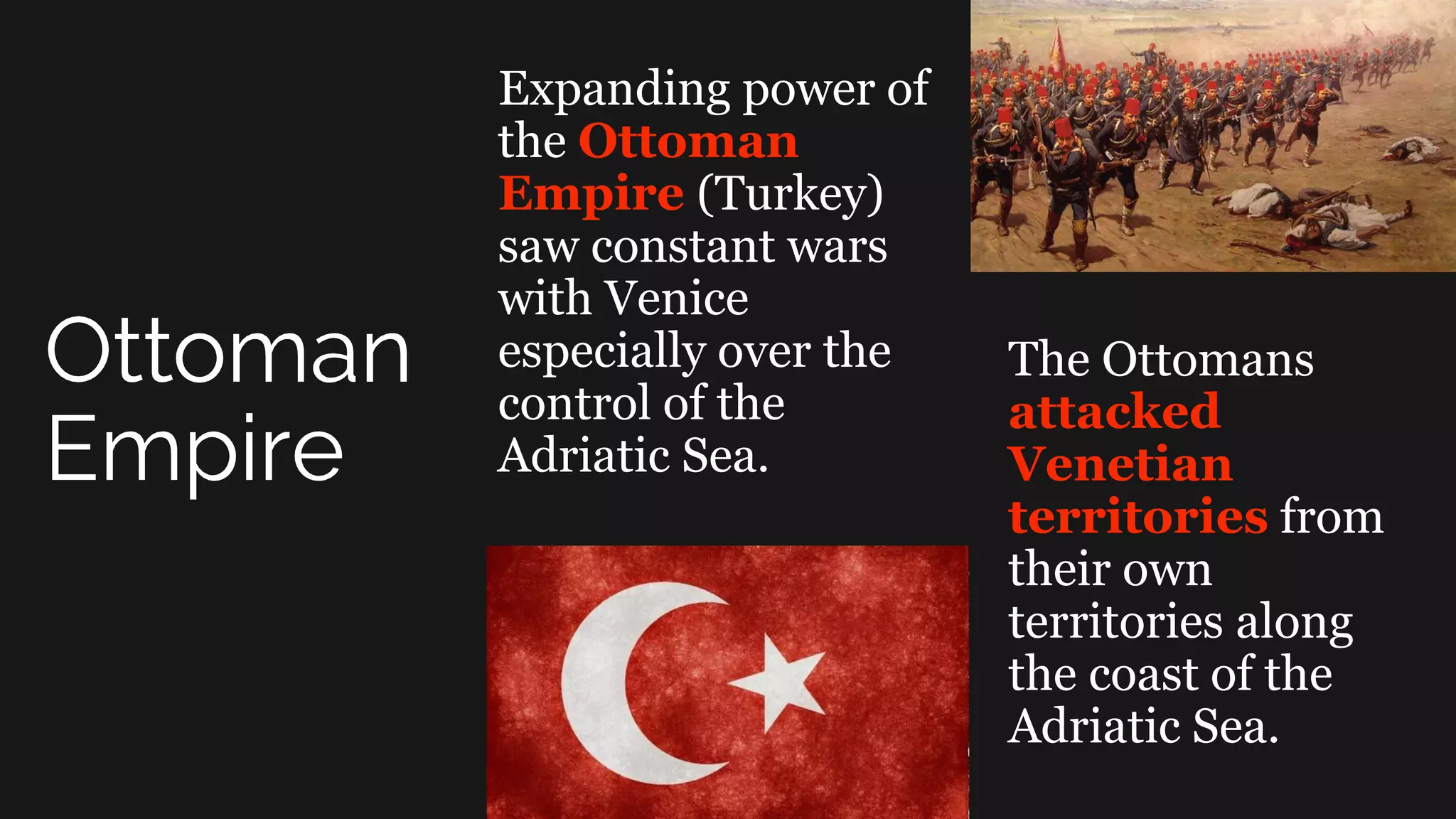 Expanding power of
the Ottoman
Empire (Turkey)
saw constant wars
with Venice
especially over the
control of the
Adriatic Sea.
The Ottomans
attacked
Venetian
territories from
their own
territories along
the coast of the
Adriatic Sea.
 