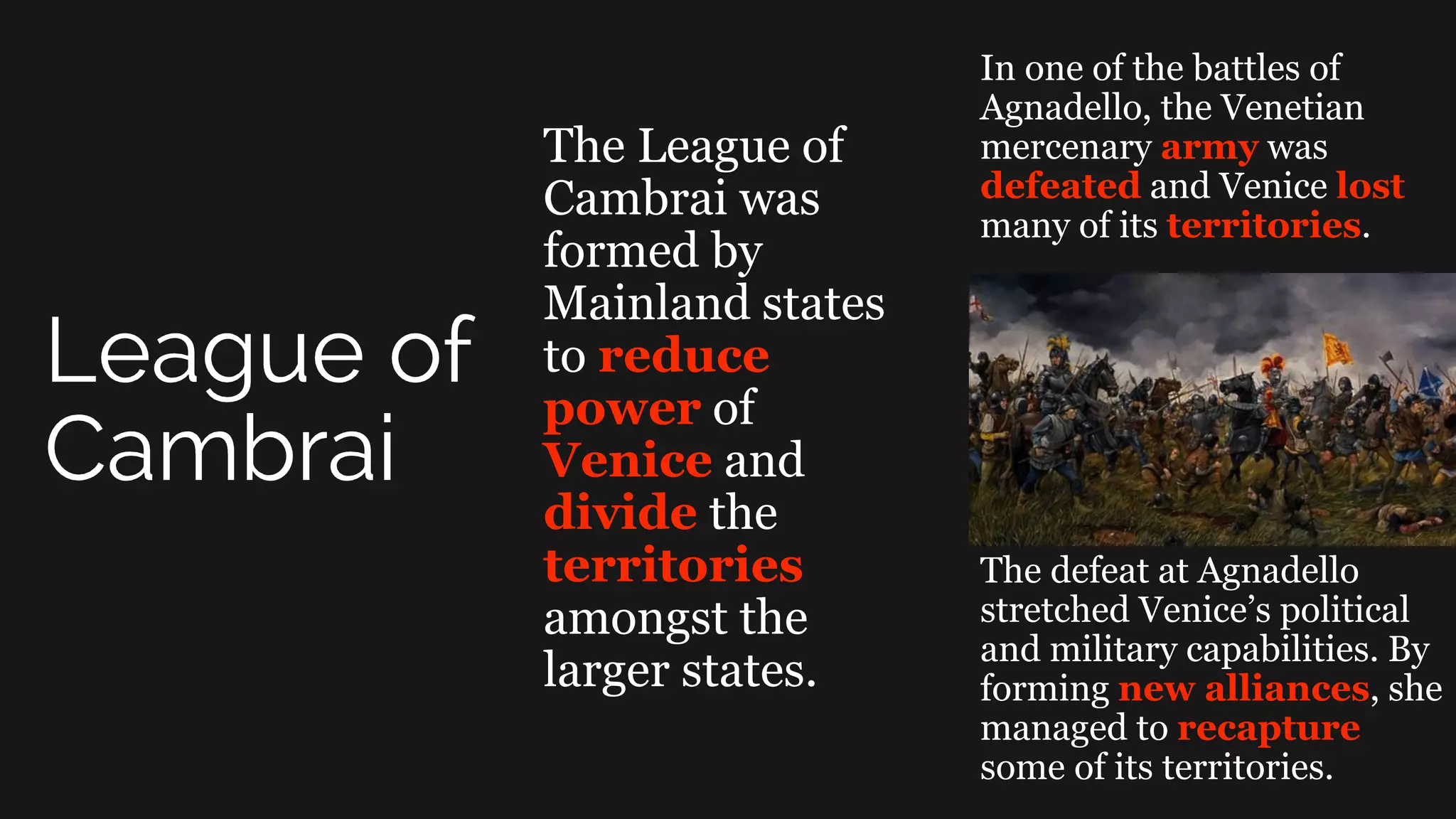 The League of
Cambrai was
formed by
Mainland states
to reduce
power of
Venice and
divide the
territories
amongst the
larger states.
In one of the battles of
Agnadello, the Venetian
mercenary army was
defeated and Venice lost
many of its territories.
The defeat at Agnadello
stretched Venice’s political
and military capabilities. By
forming new alliances, she
managed to recapture
some of its territories.
 