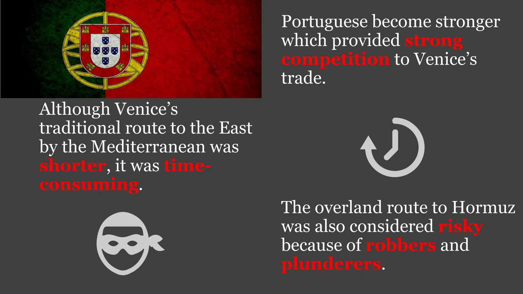 Portuguese become stronger
which provided strong
competition to Venice’s
trade.
Although Venice’s
traditional route to the East
by the Mediterranean was
shorter, it was time-
consuming.
The overland route to Hormuz
was also considered risky
because of robbers and
plunderers.
 