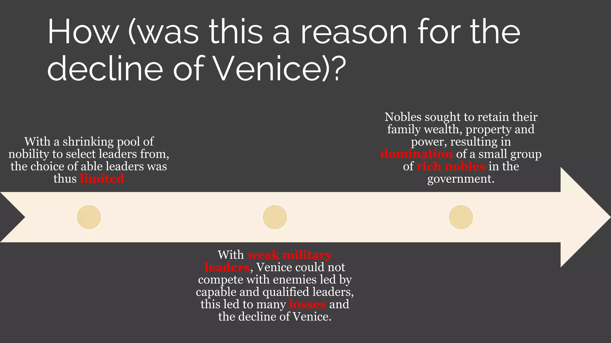 With a shrinking pool of
nobility to select leaders from,
the choice of able leaders was
thus limited
With weak military
leaders, Venice could not
compete with enemies led by
capable and qualified leaders,
this led to many losses and
the decline of Venice.
Nobles sought to retain their
family wealth, property and
power, resulting in
domination of a small group
of rich nobles in the
government.
 