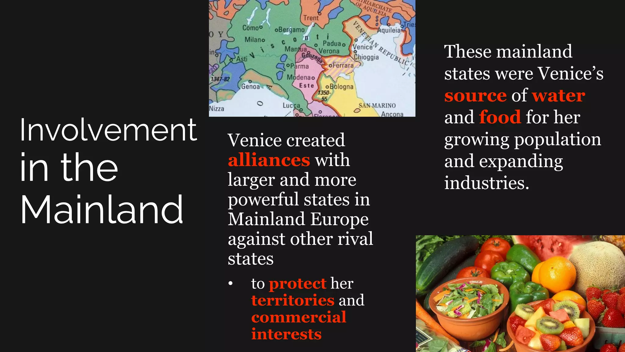 Venice created
alliances with
larger and more
powerful states in
Mainland Europe
against other rival
states
• to protect her
territories and
commercial
interests
These mainland
states were Venice’s
source of water
and food for her
growing population
and expanding
industries.
 