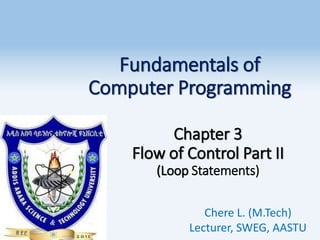 Fundamentals of
Computer Programming
Chapter 3
Flow of Control Part II
(Loop Statements)
Chere L. (M.Tech)
Lecturer, SWEG, AASTU
1
 
