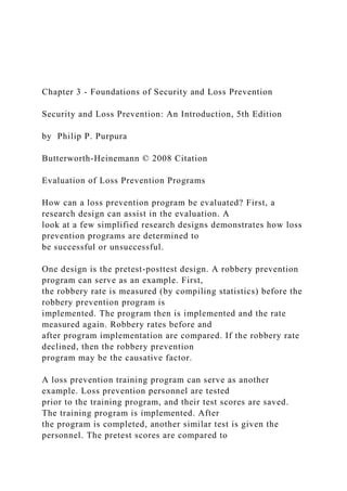 Chapter 3 - Foundations of Security and Loss Prevention
Security and Loss Prevention: An Introduction, 5th Edition
by Philip P. Purpura
Butterworth-Heinemann © 2008 Citation
Evaluation of Loss Prevention Programs
How can a loss prevention program be evaluated? First, a
research design can assist in the evaluation. A
look at a few simplified research designs demonstrates how loss
prevention programs are determined to
be successful or unsuccessful.
One design is the pretest-posttest design. A robbery prevention
program can serve as an example. First,
the robbery rate is measured (by compiling statistics) before the
robbery prevention program is
implemented. The program then is implemented and the rate
measured again. Robbery rates before and
after program implementation are compared. If the robbery rate
declined, then the robbery prevention
program may be the causative factor.
A loss prevention training program can serve as another
example. Loss prevention personnel are tested
prior to the training program, and their test scores are saved.
The training program is implemented. After
the program is completed, another similar test is given the
personnel. The pretest scores are compared to
 