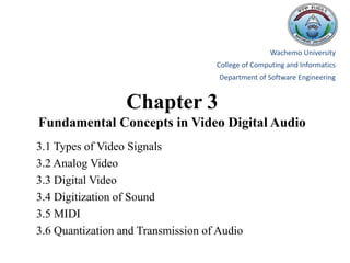 Chapter 3
Fundamental Concepts in Video Digital Audio
3.1 Types of Video Signals
3.2 Analog Video
3.3 Digital Video
3.4 Digitization of Sound
3.5 MIDI
3.6 Quantization and Transmission of Audio
Wachemo University
College of Computing and Informatics
Department of Software Engineering
 