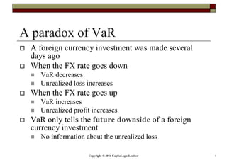 Copyright © 2016 CapitaLogic Limited 4
A paradox of VaR
A foreign currency investment was made several
days ago
When the FX rate goes down
VaR decreases
Unrealized loss increases
When the FX rate goes up
VaR increases
Unrealized profit increases
VaR only tells the future downside of a foreign
currency investment
No information about the unrealized loss
 