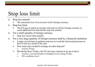 Copyright © 2016 CapitaLogic Limited 5
Stop loss limit
Stop loss amount
The maximum loss of an investor on his foreign currency
Stop loss limit
The FX rate at which an investor will start to sell his foreign currency to
avoid additional loss beyond the stop loss amount
For a small quantity of foreign currency
Stop loss can be done quickly
For a very large quantity of foreign currency held by a financial institution
It takes several days to perform stop loss to avoid the downward pressure on
the FX rate as a result of fire sale
How many days needed to arrange an order disposal?
Assume 10 days
But during these 10 days, the FX rate may continue to go up or down
Assume a very bad situation will happen in the coming 10 days
99% confidence level
 