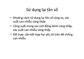 Sử	
  dụng	
  lại	
  tần	
  số	
  
•  Khoảng	
  cách	
  sử	
  dụng	
  lại	
  tần	
  số	
  càng	
  xa,	
  xác	
  
suất	
  can	
  nhiễu	
  càng	
  thấp	
  
•  Công	
  suất	
  trong	
  các	
  cell	
  đồng	
  kênh	
  càng	
  thấp,	
  
xác	
  suất	
  can	
  nhiễu	
  càng	
  thấp	
  
•  Kết	
  hợp:	
  cần	
  kết	
  hợp	
  hai	
  yếu	
  tố	
  trên	
  để	
  chống	
  
can	
  nhiễu	
  
 