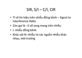 SIR,	
  S/I	
  –	
  C/I,	
  CIR	
  
•  Tỉ	
  số	
  žn	
  hiệu	
  trên	
  nhiễu	
  đồng	
  kênh	
  –	
  Signal	
  to	
  
Interference	
  RaYo	
  
•  Còn	
  gọi	
  là	
  :	
  tỉ	
  số	
  song	
  mang	
  trên	
  nhiễu	
  
•  I:	
  nhiễu	
  đồng	
  kênh	
  
•  Khác	
  với	
  N:	
  nhiễu	
  từ	
  các	
  nguồn	
  nhiễu	
  khác	
  
nhau,	
  môi	
  trường	
  
 