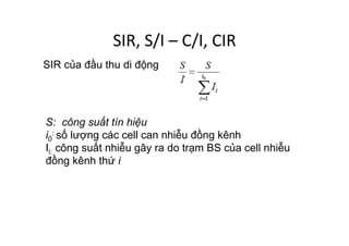SIR,	
  S/I	
  –	
  C/I,	
  CIR	
  
S: công suất tín hiệu
i0
: số lượng các cell can nhiễu đồng kênh
Ii: công suất nhiễu gây ra do trạm BS của cell nhiễu
đồng kênh thứ i
SIR của đầu thu di động
 