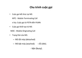 Chu	
  trình	
  cuộc	
  gọi	
  
•  Cuộc	
  gọi	
  kết	
  thúc	
  tại	
  MS	
  
	
  MTC	
  -­‐	
  Mobile	
  TerminaYng	
  Call	
  
	
  ví	
  dụ:	
  Cuộc	
  gọi	
  từ	
  PSTN	
  đến	
  PLMN	
  	
  
•  Cuộc	
  gọi	
  khởi	
  tạo	
  từ	
  MS	
  	
  
	
  	
  MOC	
  -­‐	
  Mobile	
  OriginaYng	
  Call	
  	
  
•  Trạng	
  thái	
  của	
  MS:	
  
–  MS	
  tắt	
  máy	
  (detached)	
  
–  MS	
  bật	
  máy	
  (atached):	
   	
  -­‐	
  rỗi	
  (idle).	
  
	
   	
   	
   	
   	
  -­‐	
  bận	
  (busy).	
  
 