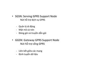 •  SGSN:	
  Serving	
  GPRS	
  Support	
  Node	
  
	
   	
  Nút	
  hỗ	
  trợ	
  dịch	
  vụ	
  GPRS	
  
	
  
-­‐  Quản	
  lý	
  di	
  động	
  
-­‐  Mật	
  mã	
  và	
  nén	
  
-­‐  Đóng	
  gói	
  và	
  truyền	
  dẫn	
  gói	
  
•  GGSN:	
  Gateway	
  GPRS	
  Support	
  Node	
  
Nút	
  hỗ	
  trợ	
  cổng	
  GPRS	
  
	
  
-­‐  Liên	
  kết	
  giữa	
  các	
  mạng	
  
-­‐  Định	
  tuyến	
  dữ	
  liệu	
  
 