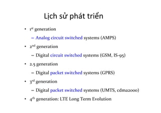 Lịch	
  sử	
  phát	
  triển	
  
•  1st	
  generation	
  
–  Analog	
  circuit	
  switched	
  systems	
  (AMPS)	
  
•  2nd	
  generation	
  
–  Digital	
  circuit	
  switched	
  systems	
  (GSM,	
  IS-­‐95)	
  
•  2.5	
  generation	
  
–  Digital	
  packet	
  switched	
  systems	
  (GPRS)	
  
•  3rd	
  generation	
  
–  Digital	
  packet	
  switched	
  systems	
  (UMTS,	
  cdma2000)	
  
•  4th	
  generation:	
  LTE	
  Long	
  Term	
  Evolution	
  
 