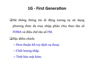1G	
  -­‐	
  First	
  Genera=on	
  
q Hệ	
   thống	
   thông	
   tin	
   di	
   động	
   tương	
   tự	
   sử	
   dụng	
  
phương	
   thức	
   đa	
   truy	
   nhập	
   phân	
   chia	
   theo	
   tần	
   số	
  
FDMA	
  và	
  điều	
  chế	
  tần	
  số	
  FM.	
  	
  
q Đặc	
  điểm	
  chính:	
  
– Đơn	
  thuần	
  hỗ	
  trợ	
  dịch	
  vụ	
  thoại.	
  
– Chất	
  lượng	
  thấp.	
  
– Tính	
  bảo	
  mật	
  kém.	
  
 