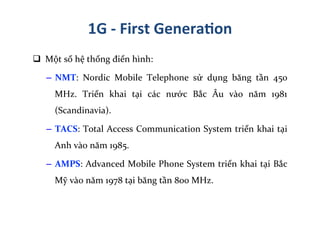 q 	
  Một	
  số	
  hệ	
  thống	
  điển	
  hình:	
  
–  NMT:	
   Nordic	
   Mobile	
   Telephone	
   sử	
   dụng	
   băng	
   tần	
   450	
  
MHz.	
   Triển	
   khai	
   tại	
   các	
   nước	
   Bắc	
   Âu	
   vào	
   năm	
   1981	
  
(Scandinavia).	
  
–  TACS:	
  Total	
  Access	
  Communication	
  System	
  triển	
  khai	
  tại	
  
Anh	
  vào	
  năm	
  1985.	
  
–  AMPS:	
  Advanced	
  Mobile	
  Phone	
  System	
  triển	
  khai	
  tại	
  Bắc	
  
Mỹ	
  vào	
  năm	
  1978	
  tại	
  băng	
  tần	
  800	
  MHz.	
  
1G	
  -­‐	
  First	
  Genera=on	
  
 