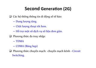 q 	
  Các	
  hệ	
  thống	
  thông	
  tin	
  di	
  động	
  số	
  tế	
  bào:	
  
–  Dung	
  lượng	
  tăng.	
  
–  Chất	
  lượng	
  thoại	
  tốt	
  hơn.	
  
–  Hỗ	
  trợ	
  một	
  số	
  dịch	
  vụ	
  số	
  liệu	
  đơn	
  giản.	
  
q 	
  Phương	
  thức	
  đa	
  truy	
  nhập:	
  
–  TDMA	
  
–  CDMA	
  (Băng	
  hẹp)	
  
q 	
  Phương	
  thức	
  chuyển	
  mạch:	
  	
  chuyển	
  mạch	
  kênh	
  -­‐	
  Circuit	
  
Switching.	
  
Second	
  Genera=on	
  (2G)	
  
 