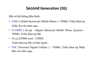 Second	
  Genera=on	
  (2G)	
  
Một	
  số	
  hệ	
  thống	
  điển	
  hình:	
  
•  GSM:	
  (	
  Global	
  System	
  for	
  Mobile	
  Phone	
  )-­‐	
  TDMA.	
  Triển	
  khai	
  tại	
  
Châu	
  Âu	
  vào	
  năm	
  1991.	
  
•  D-­‐AMPS	
   (	
   IS-­‐136	
   -­‐	
   Digital	
   Advanced	
   Mobile	
   Phone	
   System)	
   –	
  
TDMA.	
  Triển	
  khai	
  tại	
  Mỹ	
  
•  IS-­‐95	
  (CDMA	
  one)	
  -­‐	
  CDMA.	
  	
  
	
  Triển	
  khai	
  tại	
  Mỹ	
  và	
  Hàn	
  Quốc.	
  
•  PDC	
  (Personal	
  Digital	
  Cellular	
  )	
  –	
  TDMA,	
  Triển	
  khai	
  tại	
  Nhật	
  
Bản	
  vào	
  năm	
  1991.	
  
 