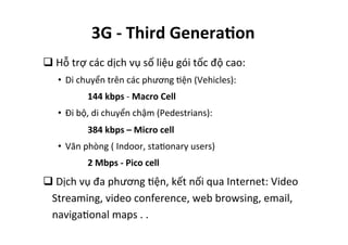 q 	
  Hỗ	
  trợ	
  các	
  dịch	
  vụ	
  số	
  liệu	
  gói	
  tốc	
  độ	
  cao:	
  
•  Di	
  chuyển	
  trên	
  các	
  phương	
  Yện	
  (Vehicles):	
  	
  
	
   	
   	
  144	
  kbps	
  -­‐	
  Macro	
  Cell	
  
•  Đi	
  bộ,	
  di	
  chuyển	
  chậm	
  (Pedestrians):	
  
	
   	
   	
  384	
  kbps	
  –	
  Micro	
  cell	
  
•  Văn	
  phòng	
  (	
  Indoor,	
  staYonary	
  users)	
  
	
   	
   	
  2	
  Mbps	
  -­‐	
  Pico	
  cell	
  
q 	
  Dịch	
  vụ	
  đa	
  phương	
  Yện,	
  kết	
  nối	
  qua	
  Internet:	
  Video	
  
Streaming,	
  video	
  conference,	
  web	
  browsing,	
  email,	
  
navigaYonal	
  maps	
  .	
  .	
  	
  
3G	
  -­‐	
  Third	
  Genera=on	
  
 