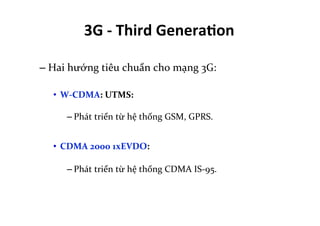 – Hai	
  hướng	
  tiêu	
  chuẩn	
  cho	
  mạng	
  3G:	
  
•  W-­‐CDMA:	
  UTMS:	
  	
  
– Phát	
  triển	
  từ	
  hệ	
  thống	
  GSM,	
  GPRS.	
  
•  CDMA	
  2000	
  1xEVDO:	
  
– Phát	
  triển	
  từ	
  hệ	
  thống	
  CDMA	
  IS-­‐95.	
  
3G	
  -­‐	
  Third	
  Genera=on	
  
 