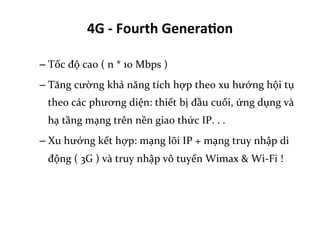 4G	
  -­‐	
  Fourth	
  Genera=on	
  
– Tốc	
  độ	
  cao	
  (	
  n	
  *	
  10	
  Mbps	
  )	
  
– Tăng	
  cường	
  khả	
  năng	
  tích	
  hợp	
  theo	
  xu	
  hướng	
  hội	
  tụ	
  
theo	
  các	
  phương	
  diện:	
  thiết	
  bị	
  đầu	
  cuối,	
  ứng	
  dụng	
  và	
  
hạ	
  tầng	
  mạng	
  trên	
  nền	
  giao	
  thức	
  IP.	
  .	
  .	
  
– Xu	
  hướng	
  kết	
  hợp:	
  mạng	
  lõi	
  IP	
  +	
  mạng	
  truy	
  nhập	
  di	
  
động	
  (	
  3G	
  )	
  và	
  truy	
  nhập	
  vô	
  tuyến	
  Wimax	
  &	
  Wi-­‐Fi	
  !	
  
 