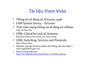 Tài	
  liệu	
  tham	
  khảo	
  
•  Thông	
  tin	
  di	
  động	
  số,	
  Ericsson,	
  1996	
  
•  GSM	
  System	
  Survey	
  –	
  Ericsson	
  
•  Tính	
  toán	
  mạng	
  thông	
  tin	
  di	
  động	
  số	
  cellular,	
  	
  
	
  Thầy	
  Vũ	
  Đức	
  Thọ	
  
•  GSM,	
  CdmaOne	
  and	
  3G	
  Systems,	
  	
  
	
  Raymond	
  Steele,	
  Chin-­‐Chun	
  Lee,	
  Peter	
  Gould	
  
•  GSM,	
  Switching,	
  Services	
  and	
  Protocols,	
  	
  
	
  John	
  Wiley	
  &	
  Sons	
  
•  Website	
  của	
  tạp	
  chí	
  bưu	
  chính	
  viễn	
  thông,	
  địa	
  chỉ:	
  http://
www.tapchibcvt.gov.vn/	
  
•  http://www.google.com	
  
•  http://en.wikipedia.org/wiki/History_of_mobile_phones	
  
 
