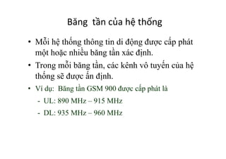 Băng	
  	
  tần	
  của	
  hệ	
  thống	
  
•  Mỗi hệ thống thông tin di động được cấp phát
một hoặc nhiều băng tần xác định.
•  Trong mỗi băng tần, các kênh vô tuyến của hệ
thống sẽ được ấn định.
•  Ví dụ: Băng tần GSM 900 được cấp phát là
-  UL: 890 MHz – 915 MHz
-  DL: 935 MHz – 960 MHz
 