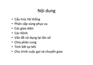 Nội	
  dung	
  
•  Cấu	
  trúc	
  hệ	
  thống	
  
•  Phân	
  cấp	
  vùng	
  phục	
  vụ	
  
•  Các	
  giao	
  diện	
  	
  
•  Các	
  Kênh	
  	
  
•  Vấn	
  đề	
  sử	
  dụng	
  lại	
  tần	
  số	
  
•  Chia	
  phân	
  cung	
  
•  Tính	
  SIR	
  tại	
  MS	
  
•  Chu	
  trình	
  cuộc	
  gọi	
  và	
  chuyển	
  giao	
  
 