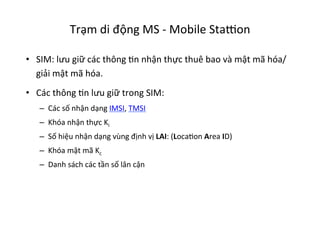 Trạm	
  di	
  động	
  MS	
  -­‐	
  Mobile	
  Sta•on	
  
•  SIM:	
  lưu	
  giữ	
  các	
  thông	
  Yn	
  nhận	
  thực	
  thuê	
  bao	
  và	
  mật	
  mã	
  hóa/
giải	
  mật	
  mã	
  hóa.	
  
•  Các	
  thông	
  Yn	
  lưu	
  giữ	
  trong	
  SIM:	
  
–  Các	
  số	
  nhận	
  dạng	
  IMSI,	
  TMSI	
  
–  Khóa	
  nhận	
  thực	
  Ki	
  
–  Số	
  hiệu	
  nhận	
  dạng	
  vùng	
  định	
  vị	
  LAI:	
  (LocaYon	
  Area	
  ID)	
  
–  Khóa	
  mật	
  mã	
  Kc	
  
–  Danh	
  sách	
  các	
  tần	
  số	
  lân	
  cận	
  
 