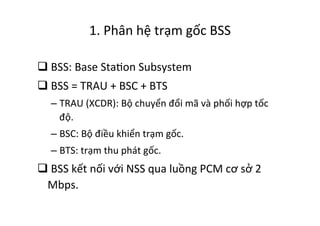 1.	
  Phân	
  hệ	
  trạm	
  gốc	
  BSS	
  
q 	
  BSS:	
  Base	
  StaYon	
  Subsystem	
  
q 	
  BSS	
  =	
  TRAU	
  +	
  BSC	
  +	
  BTS	
  
– TRAU	
  (XCDR):	
  Bộ	
  chuyển	
  đổi	
  mã	
  và	
  phối	
  hợp	
  tốc	
  
độ.	
  
– BSC:	
  Bộ	
  điều	
  khiển	
  trạm	
  gốc.	
  
– BTS:	
  trạm	
  thu	
  phát	
  gốc.	
  
q 	
  BSS	
  kết	
  nối	
  với	
  NSS	
  qua	
  luồng	
  PCM	
  cơ	
  sở	
  2	
  
Mbps.	
  
 