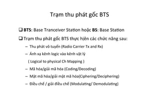 Trạm	
  thu	
  phát	
  gốc	
  BTS	
  
q BTS:	
  Base	
  Tranceiver	
  StaYon	
  hoặc	
  BS:	
  Base	
  StaYon	
  
q Trạm	
  thu	
  phát	
  gốc	
  BTS	
  thực	
  hịên	
  các	
  chức	
  năng	
  sau:	
  
–  Thu	
  phát	
  vô	
  tuyến	
  (Radio	
  Carrier	
  Tx	
  and	
  Rx)	
  
–  Ánh	
  xạ	
  kênh	
  logic	
  vào	
  kênh	
  vật	
  lý	
  	
  
	
  	
  	
  (	
  Logical	
  to	
  physical	
  Ch	
  Mapping	
  )	
  	
  
–  Mã	
  hóa/giải	
  mã	
  hóa	
  (Coding/Decoding)	
  
–  Mật	
  mã	
  hóa/giải	
  mật	
  mã	
  hóa(Ciphering/Deciphering)	
  
–  Điều	
  chế	
  /	
  giải	
  điều	
  chế	
  (ModulaYng/	
  DemodulaYng)	
  
 