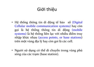 Giới	
  thiệu	
  
	
  
•  Hệ	
   thống	
   thông	
   tin	
   di	
   động	
   tế	
   bào	
   	
   số	
   (Digital	
  
Cellular	
  mobile	
  communication	
  systems)	
  hay	
  còn	
  
gọi	
   là	
   hệ	
   thống	
   thông	
   tin	
   di	
   động	
   (mobile	
  
systems)	
  là	
  hệ	
  thống	
  liên	
  lạc	
  với	
  nhiều	
  điểm	
  truy	
  
nhập	
  khác	
  nhau	
  (access	
  points,	
  or	
  base	
  stations)	
  
trên	
  một	
  vùng	
  địa	
  lý	
  hay	
  còn	
  goi	
  là	
  các	
  cell.	
  	
  
	
  
•  Nguời	
  sử	
  dụng	
  có	
  thể	
  di	
  chuyển	
  trong	
  vùng	
  phủ	
  
sóng	
  của	
  các	
  trạm	
  (base	
  station).	
  
 