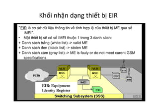 Khối	
  nhận	
  dạng	
  thiết	
  bị	
  EIR	
  
EIR: Equipment
Identity Register
EIR là cơ sở dữ liệu thông tin về tính hợp lệ của thiết bị ME qua số
IMEI .
•  Một thiết bị sẽ có số IMEI thuộc 1 trong 3 danh sách:
+ Danh sách trắng (white list) -> valid ME
+ Danh sách đen (black list) -> stolen ME
+ Danh sách xám (gray list) -> ME is fauly or do not meet curent GSM
specifications
 