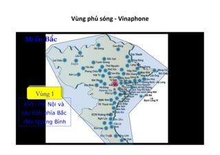 Vùng	
  phủ	
  sóng	
  -­‐	
  Vinaphone	
  
Miền Bắc
KV1: Hà Nội và
các tỉnh phía Bắc
đến Quảng Bình
Vùng 1
 
