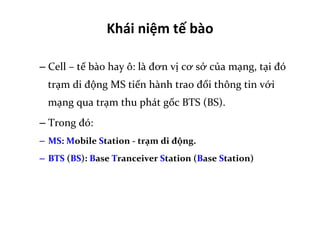 Khái	
  niệm	
  tế	
  bào	
  	
  
– Cell	
  –	
  tế	
  bào	
  hay	
  ô:	
  là	
  đơn	
  vị	
  cơ	
  sở	
  của	
  mạng,	
  tại	
  đó	
  
trạm	
  di	
  động	
  MS	
  tiến	
  hành	
  trao	
  đổi	
  thông	
  tin	
  với	
  
mạng	
  qua	
  trạm	
  thu	
  phát	
  gốc	
  BTS	
  (BS).	
  
– Trong	
  đó:	
  	
  
–  MS:	
  Mobile	
  Station	
  -­‐	
  trạm	
  di	
  động.	
  
–  BTS	
  (BS):	
  Base	
  Tranceiver	
  Station	
  (Base	
  Station)	
  
 